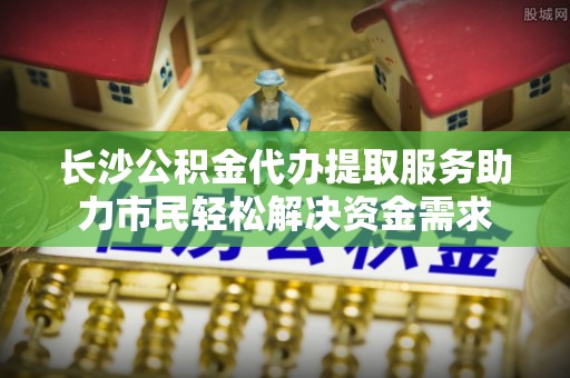 富拉尔基长沙公积金代办提取服务助力市民轻松解决资金需求