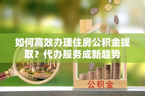 富拉尔基如何高效办理住房公积金提取？代办服务成新趋势