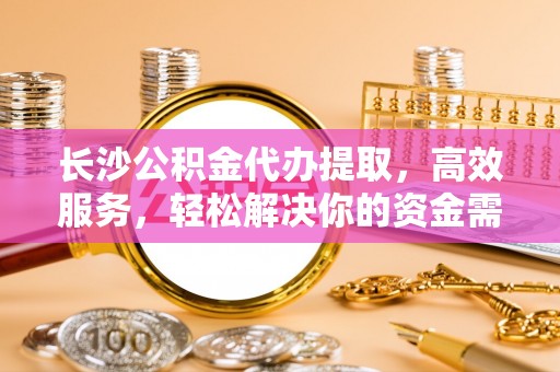 富拉尔基长沙公积金代办提取，高效服务，轻松解决你的资金需求
