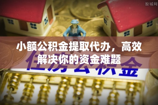 富拉尔基小额公积金提取代办，高效解决你的资金难题