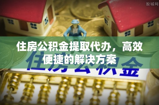富拉尔基住房公积金提取代办，高效便捷的解决方案