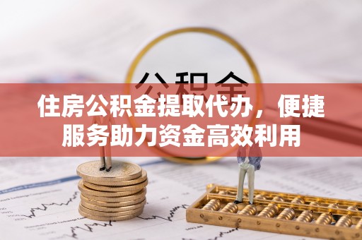 富拉尔基住房公积金提取代办，便捷服务助力资金高效利用
