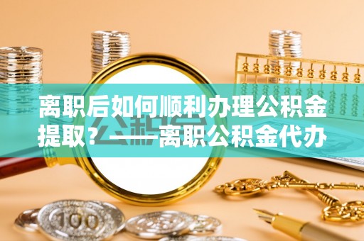 富拉尔基离职后如何顺利办理公积金提取？——离职公积金代办提取全攻略