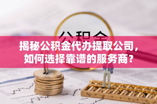 富拉尔基揭秘公积金代办提取公司，如何选择靠谱的服务商？