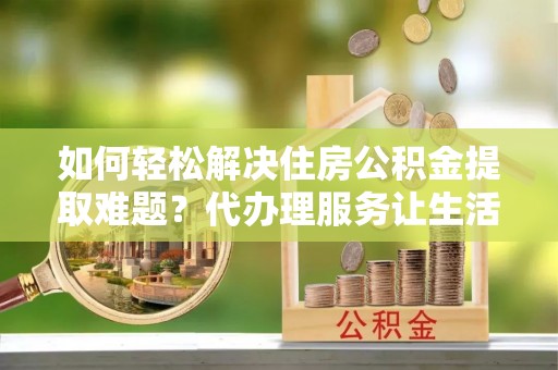 富拉尔基如何轻松解决住房公积金提取难题？代办理服务让生活更简单